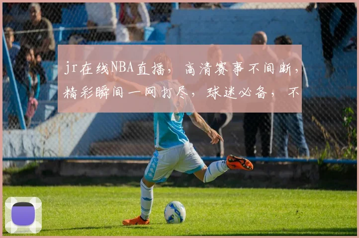 jr在线NBA直播，高清赛事不间断，精彩瞬间一网打尽，球迷必备，不容错过，尽享篮球盛宴