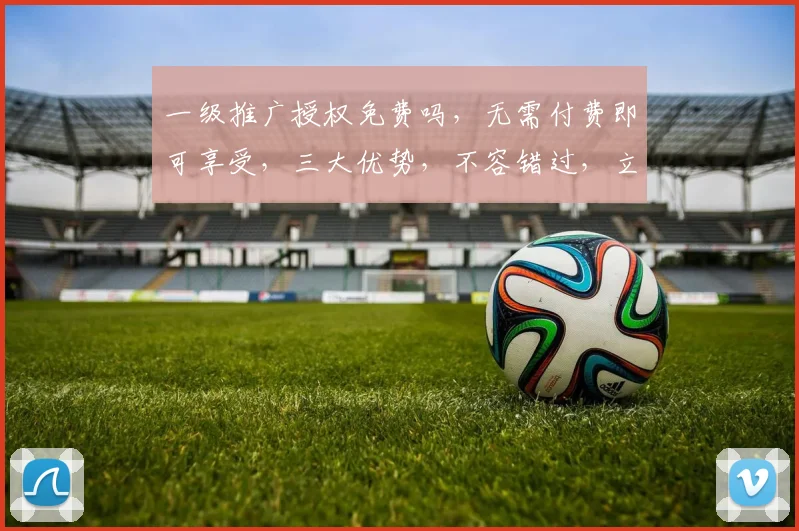 一级推广授权免费吗，无需付费即可享受，三大优势，不容错过，立即了解