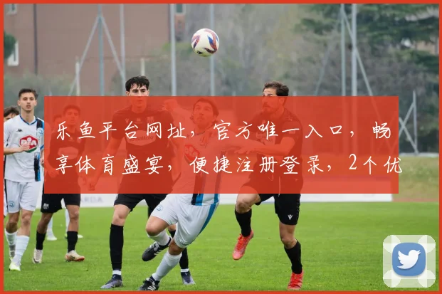 乐鱼平台网址，官方唯一入口，畅享体育盛宴，便捷注册登录，2个优惠活动不容错过