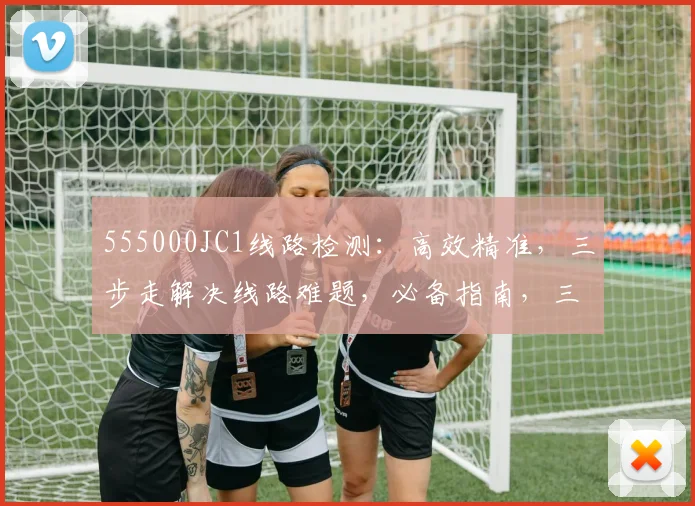555000JC1线路检测：高效精准，三步走解决线路难题，必备指南，三重保障