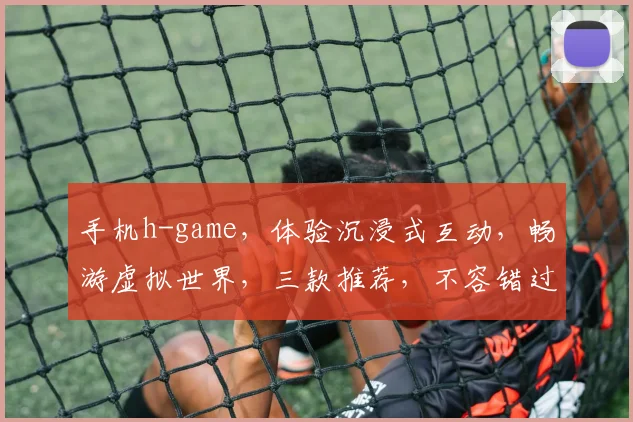 手机h-game，体验沉浸式互动，畅游虚拟世界，三款推荐，不容错过，