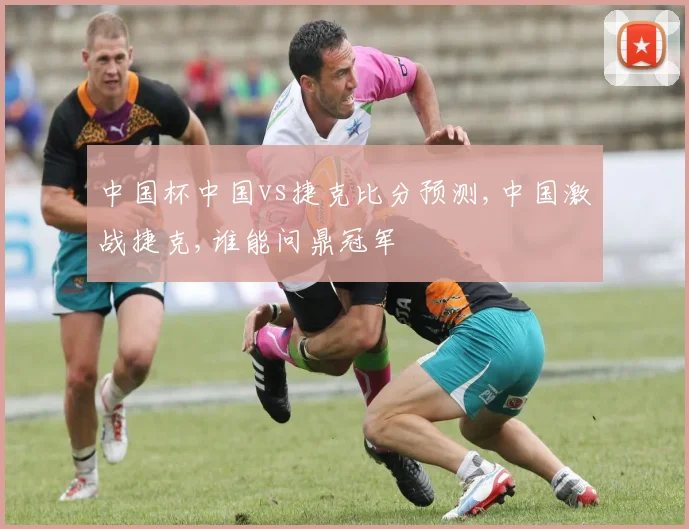 中国杯中国vs捷克比分预测,中国激战捷克,谁能问鼎冠军