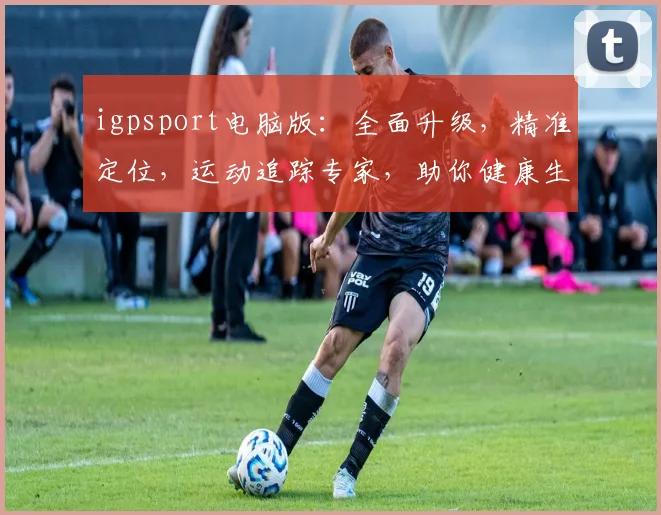 igpsport电脑版：全面升级，精准定位，运动追踪专家，助你健康生活三步走，一触即达